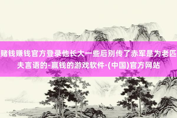 赌钱赚钱官方登录他长大一些后别传了赤军是为老匹夫言语的-赢钱的游戏软件·(中国)官方网站