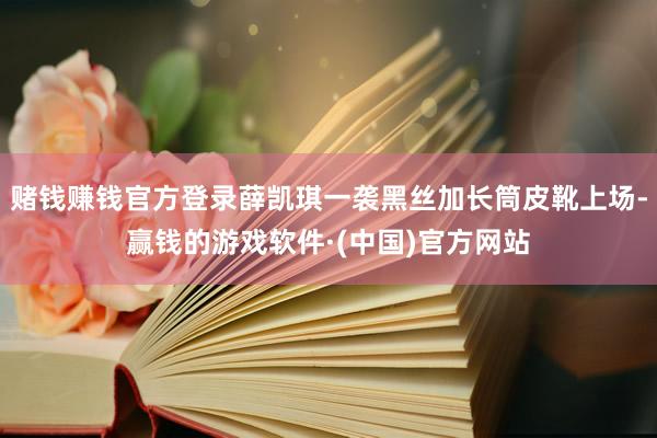 赌钱赚钱官方登录薛凯琪一袭黑丝加长筒皮靴上场-赢钱的游戏软件·(中国)官方网站