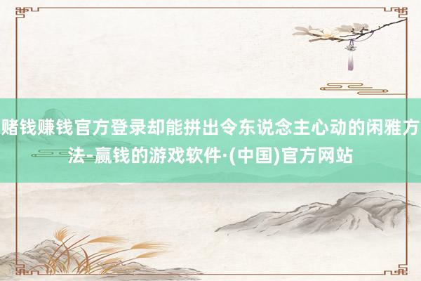 赌钱赚钱官方登录却能拼出令东说念主心动的闲雅方法-赢钱的游戏软件·(中国)官方网站