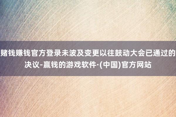 赌钱赚钱官方登录未波及变更以往鼓动大会已通过的决议-赢钱的游戏软件·(中国)官方网站