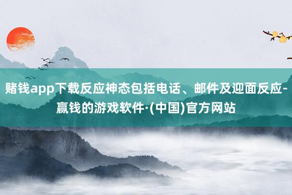赌钱app下载反应神态包括电话、邮件及迎面反应-赢钱的游戏软件·(中国)官方网站