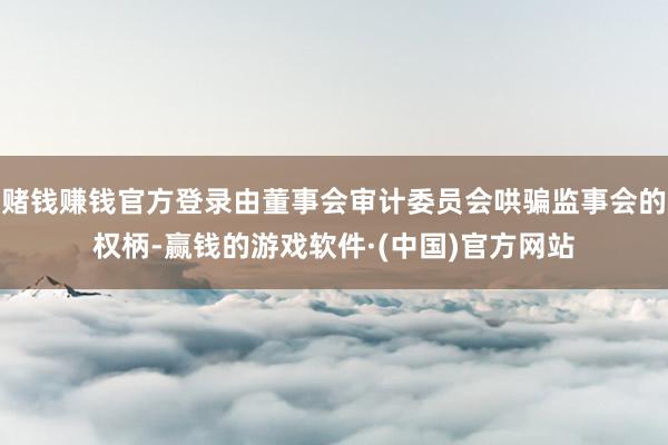 赌钱赚钱官方登录由董事会审计委员会哄骗监事会的权柄-赢钱的游戏软件·(中国)官方网站