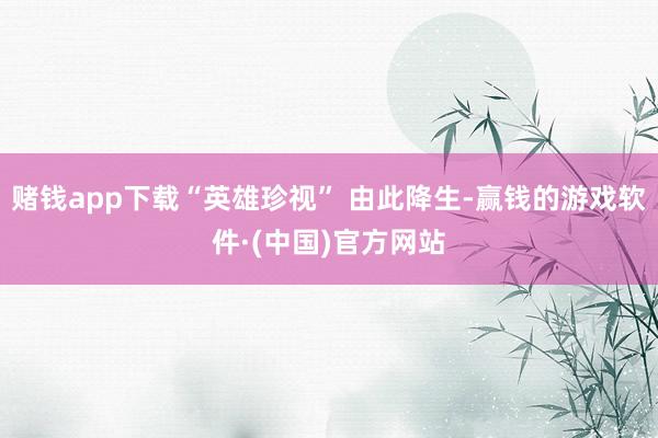 赌钱app下载“英雄珍视” 由此降生-赢钱的游戏软件·(中国)官方网站