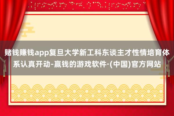 赌钱赚钱app复旦大学新工科东谈主才性情培育体系认真开动-赢钱的游戏软件·(中国)官方网站