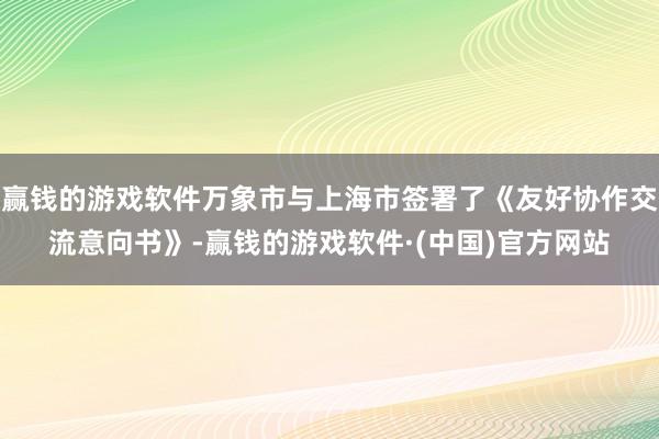 赢钱的游戏软件万象市与上海市签署了《友好协作交流意向书》-赢钱的游戏软件·(中国)官方网站