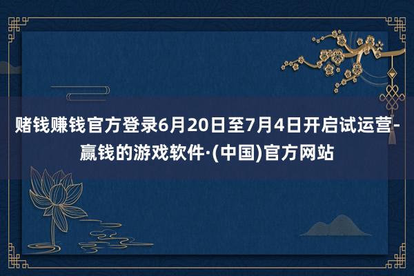 赌钱赚钱官方登录6月20日至7月4日开启试运营-赢钱的游戏软件·(中国)官方网站