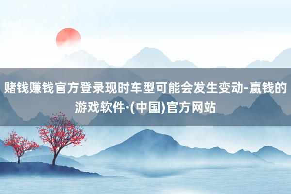 赌钱赚钱官方登录现时车型可能会发生变动-赢钱的游戏软件·(中国)官方网站