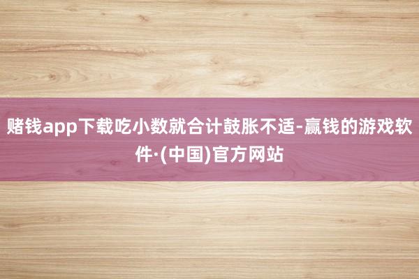 赌钱app下载吃小数就合计鼓胀不适-赢钱的游戏软件·(中国)官方网站