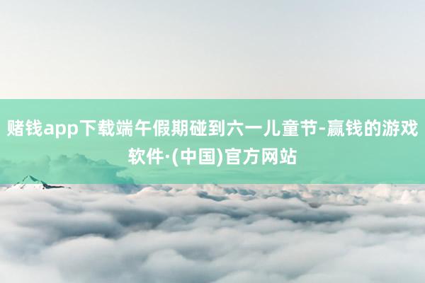 赌钱app下载端午假期碰到六一儿童节-赢钱的游戏软件·(中国)官方网站