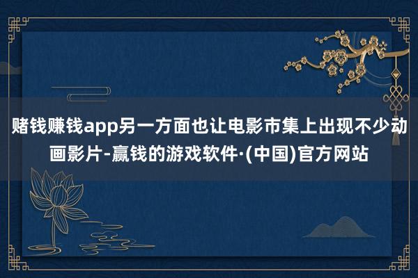 赌钱赚钱app另一方面也让电影市集上出现不少动画影片-赢钱的游戏软件·(中国)官方网站
