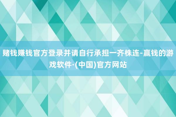 赌钱赚钱官方登录并请自行承担一齐株连-赢钱的游戏软件·(中国)官方网站