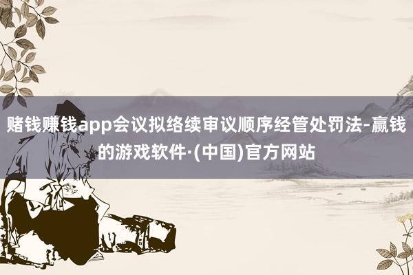 赌钱赚钱app会议拟络续审议顺序经管处罚法-赢钱的游戏软件·(中国)官方网站