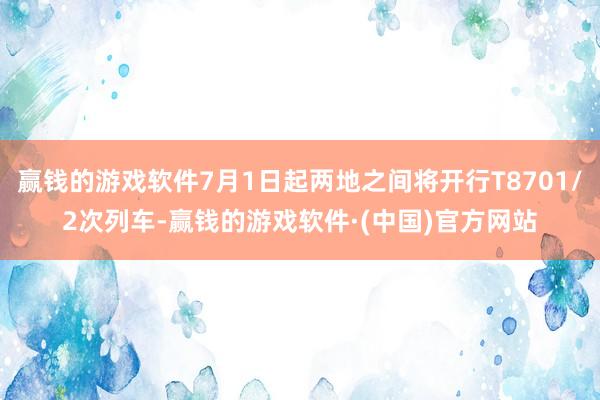 赢钱的游戏软件7月1日起两地之间将开行T8701/2次列车-赢钱的游戏软件·(中国)官方网站