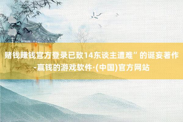 赌钱赚钱官方登录已致14东谈主遭难”的诞妄著作-赢钱的游戏软件·(中国)官方网站