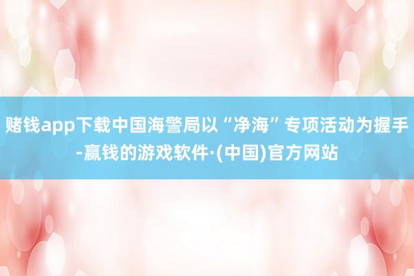 赌钱app下载中国海警局以“净海”专项活动为握手-赢钱的游戏软件·(中国)官方网站