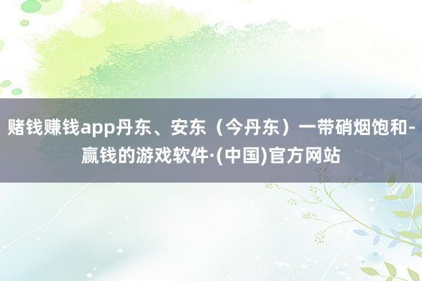 赌钱赚钱app丹东、安东（今丹东）一带硝烟饱和-赢钱的游戏软件·(中国)官方网站