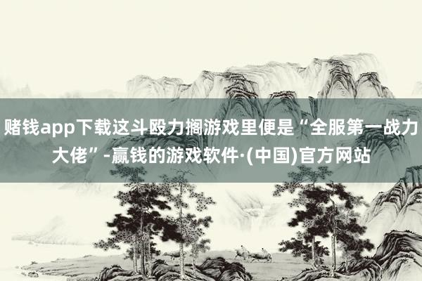 赌钱app下载这斗殴力搁游戏里便是“全服第一战力大佬”-赢钱的游戏软件·(中国)官方网站