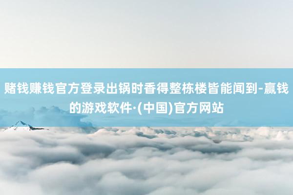 赌钱赚钱官方登录出锅时香得整栋楼皆能闻到-赢钱的游戏软件·(中国)官方网站