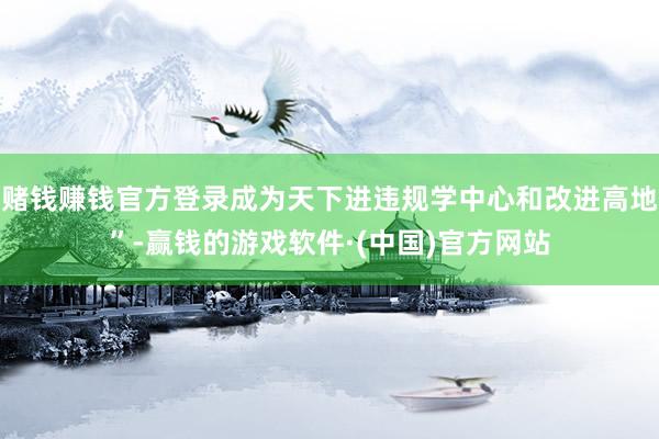 赌钱赚钱官方登录成为天下进违规学中心和改进高地”-赢钱的游戏软件·(中国)官方网站