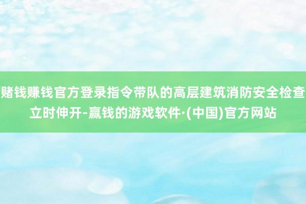 赌钱赚钱官方登录指令带队的高层建筑消防安全检查立时伸开-赢钱的游戏软件·(中国)官方网站