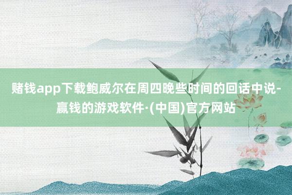 赌钱app下载　　鲍威尔在周四晚些时间的回话中说-赢钱的游戏软件·(中国)官方网站