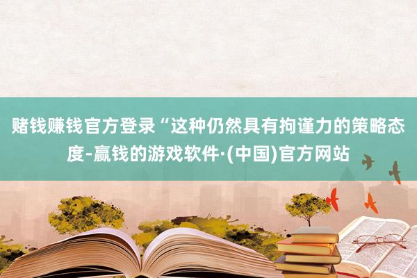 赌钱赚钱官方登录　　“这种仍然具有拘谨力的策略态度-赢钱的游戏软件·(中国)官方网站