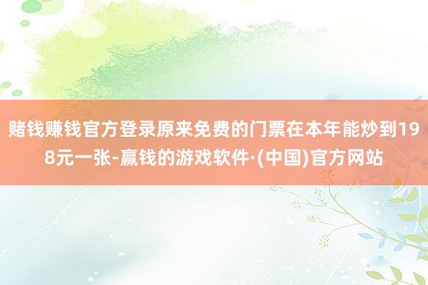 赌钱赚钱官方登录原来免费的门票在本年能炒到198元一张-赢钱的游戏软件·(中国)官方网站