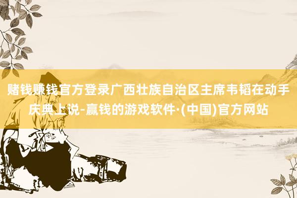 赌钱赚钱官方登录　　广西壮族自治区主席韦韬在动手庆典上说-赢钱的游戏软件·(中国)官方网站