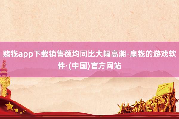 赌钱app下载销售额均同比大幅高潮-赢钱的游戏软件·(中国)官方网站