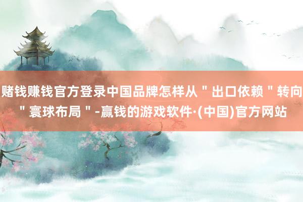 赌钱赚钱官方登录中国品牌怎样从＂出口依赖＂转向＂寰球布局＂-赢钱的游戏软件·(中国)官方网站