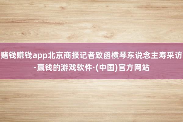 赌钱赚钱app北京商报记者致函横琴东说念主寿采访-赢钱的游戏软件·(中国)官方网站