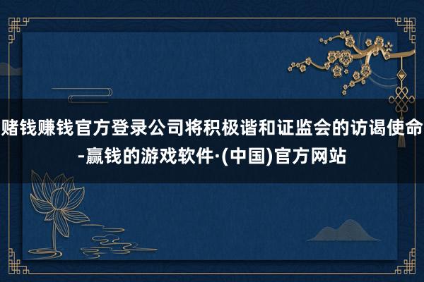 赌钱赚钱官方登录公司将积极谐和证监会的访谒使命-赢钱的游戏软件·(中国)官方网站
