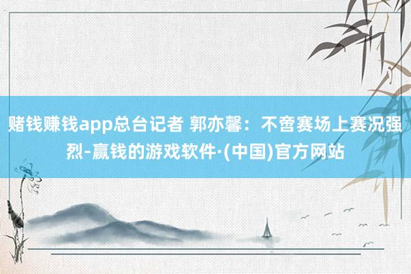 赌钱赚钱app总台记者 郭亦馨：不啻赛场上赛况强烈-赢钱的游戏软件·(中国)官方网站