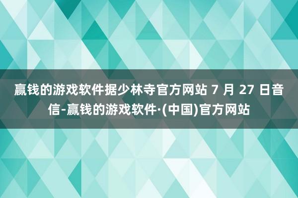 赢钱的游戏软件据少林寺官方网站 7 月 27 日音信-赢钱的游戏软件·(中国)官方网站
