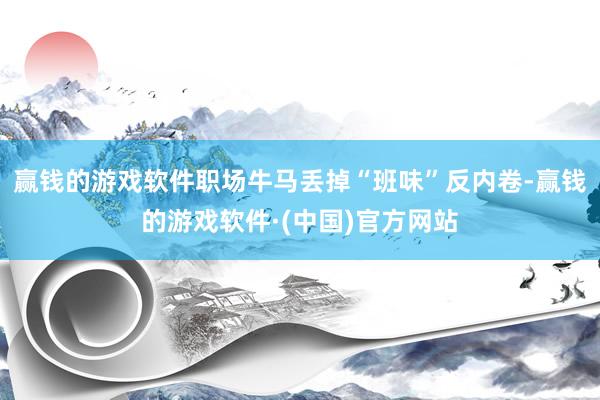 赢钱的游戏软件职场牛马丢掉“班味”反内卷-赢钱的游戏软件·(中国)官方网站
