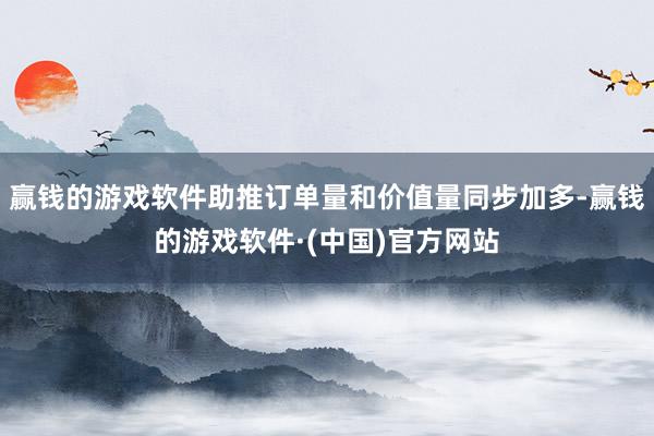 赢钱的游戏软件助推订单量和价值量同步加多-赢钱的游戏软件·(中国)官方网站