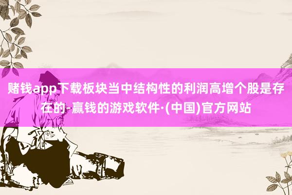 赌钱app下载板块当中结构性的利润高增个股是存在的-赢钱的游戏软件·(中国)官方网站