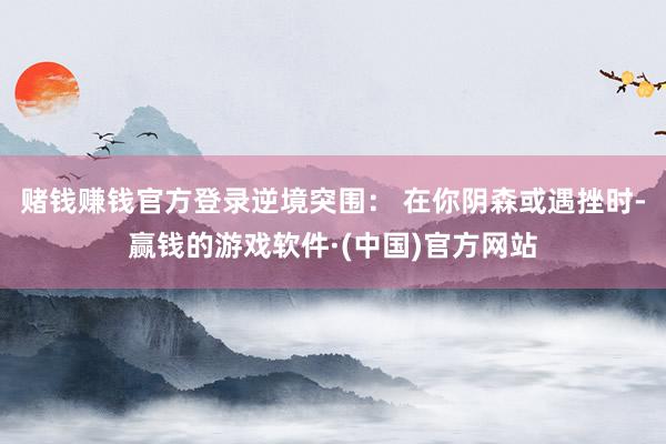 赌钱赚钱官方登录逆境突围： 在你阴森或遇挫时-赢钱的游戏软件·(中国)官方网站