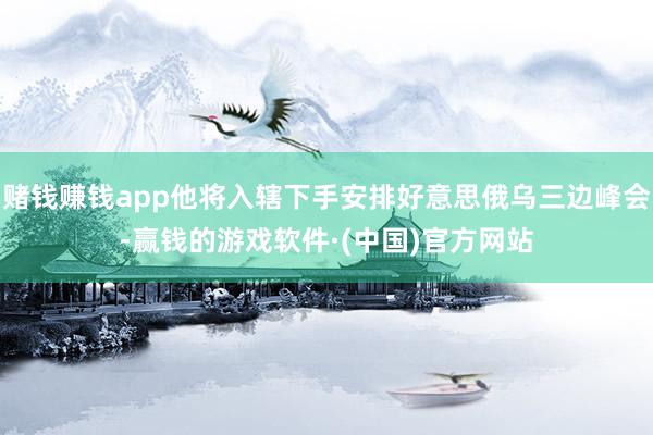 赌钱赚钱app他将入辖下手安排好意思俄乌三边峰会-赢钱的游戏软件·(中国)官方网站