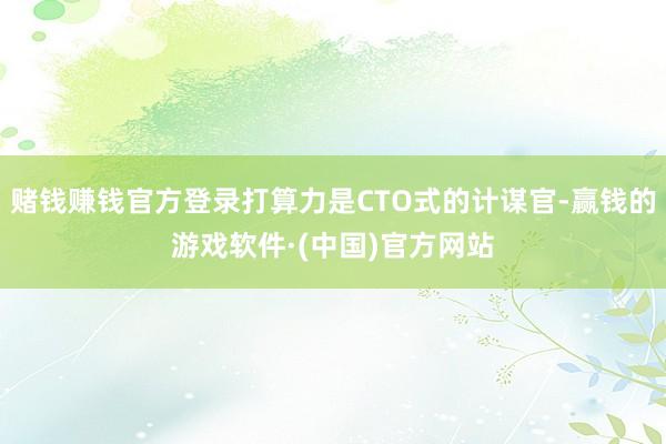 赌钱赚钱官方登录打算力是CTO式的计谋官-赢钱的游戏软件·(中国)官方网站