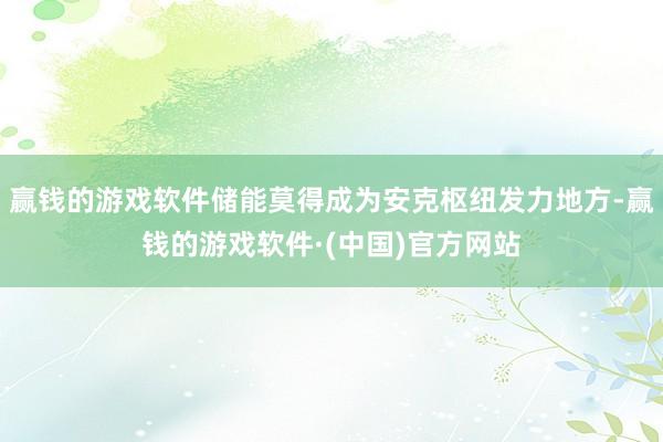 赢钱的游戏软件储能莫得成为安克枢纽发力地方-赢钱的游戏软件·(中国)官方网站