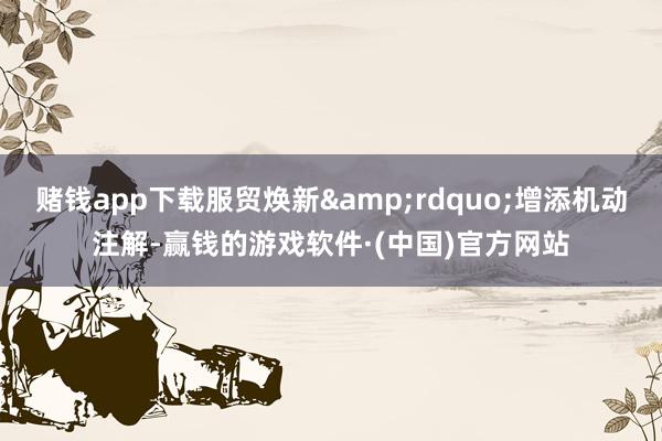 赌钱app下载服贸焕新&rdquo;增添机动注解-赢钱的游戏软件·(中国)官方网站
